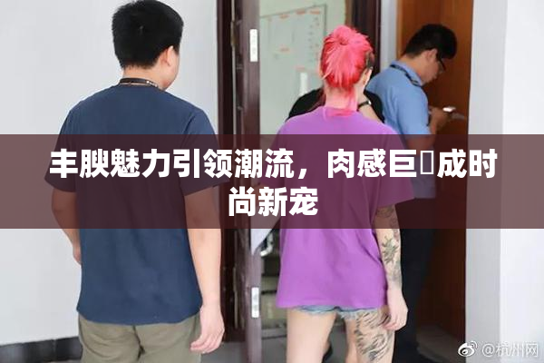 丰腴魅力引领潮流，肉感巨凥成时尚新宠