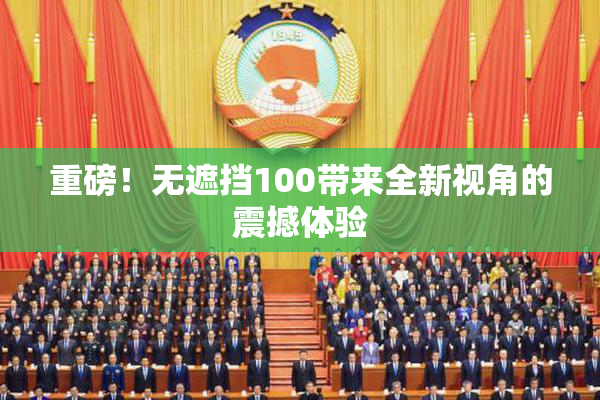 重磅！无遮挡100带来全新视角的震撼体验