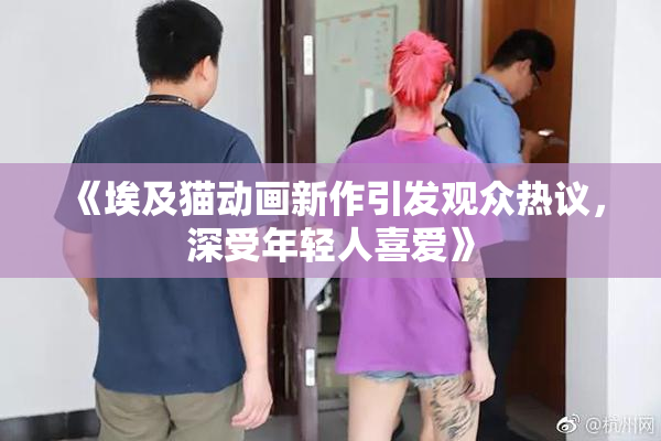 《埃及猫动画新作引发观众热议，深受年轻人喜爱》