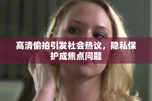 高清偷拍引发社会热议，隐私保护成焦点问题