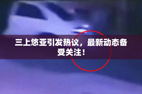 三上悠亚引发热议，最新动态备受关注！