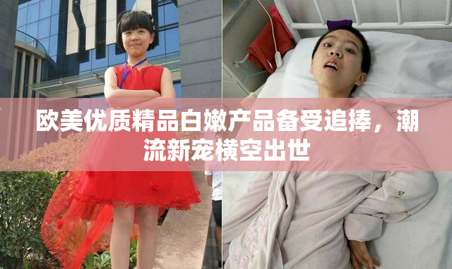 欧美优质精品白嫩产品备受追捧，潮流新宠横空出世