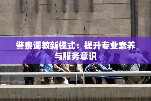 警察调教新模式：提升专业素养与服务意识