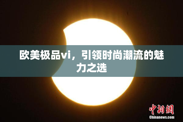 欧美极品vi，引领时尚潮流的魅力之选