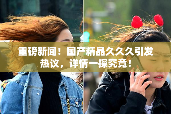 重磅新闻！国产精品久久久引发热议，详情一探究竟！