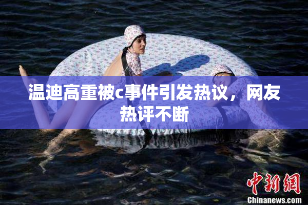 温迪高重被c事件引发热议，网友热评不断