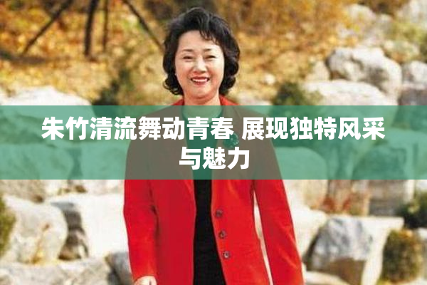朱竹清流舞动青春 展现独特风采与魅力