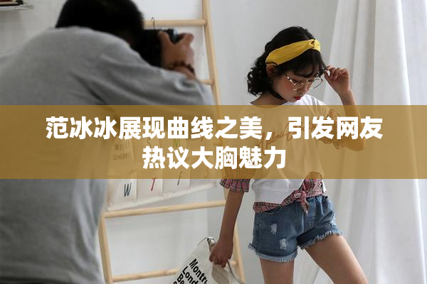 范冰冰展现曲线之美，引发网友热议大胸魅力
