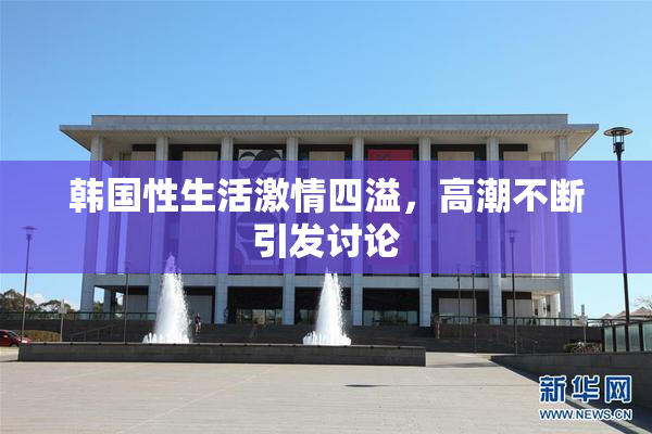 韩国性生活激情四溢，高潮不断引发讨论