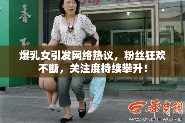 爆乳女引发网络热议，粉丝狂欢不断，关注度持续攀升！