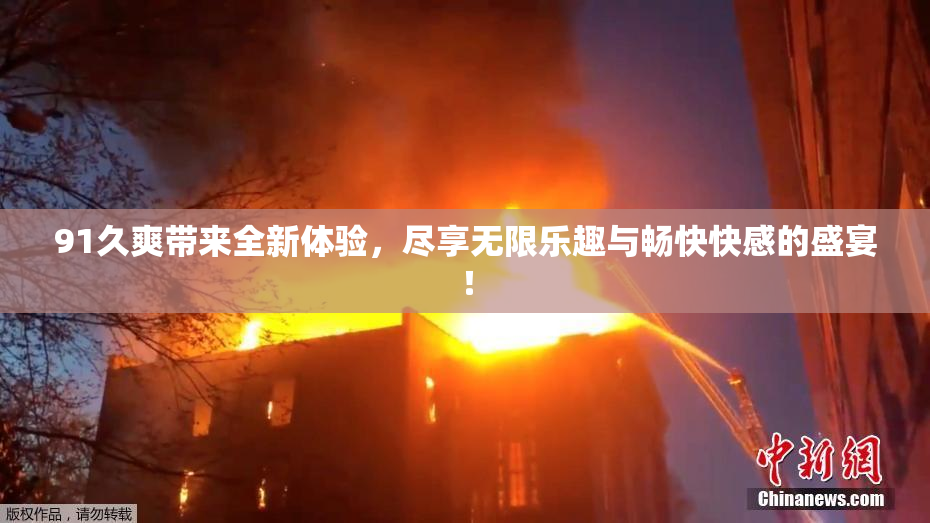 91久爽带来全新体验，尽享无限乐趣与畅快快感的盛宴！
