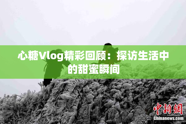 心糖Vlog精彩回顾：探访生活中的甜蜜瞬间