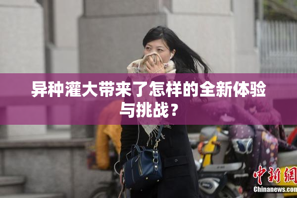 异种灌大带来了怎样的全新体验与挑战？