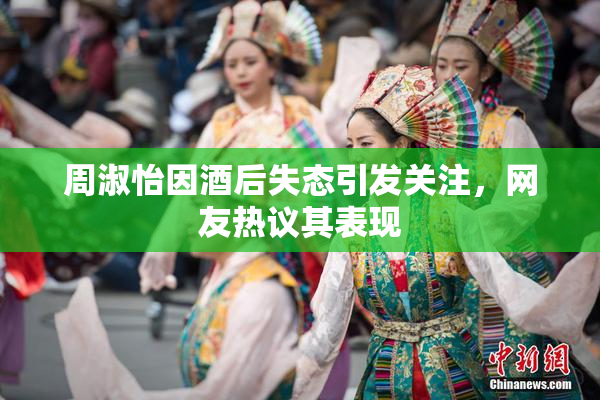 周淑怡因酒后失态引发关注，网友热议其表现