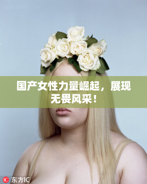 国产女性力量崛起，展现无畏风采！