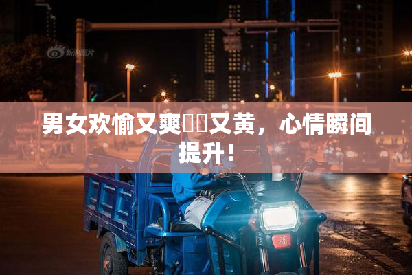 男女欢愉又爽❌‌又黄，心情瞬间提升！