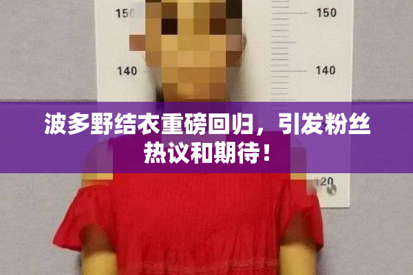 波多野结衣重磅回归，引发粉丝热议和期待！