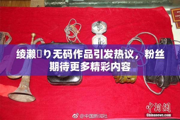 绫濑✿り无码作品引发热议，粉丝期待更多精彩内容