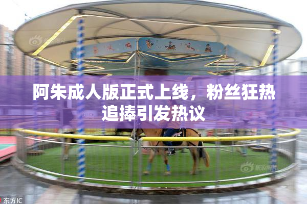 阿朱成人版正式上线，粉丝狂热追捧引发热议