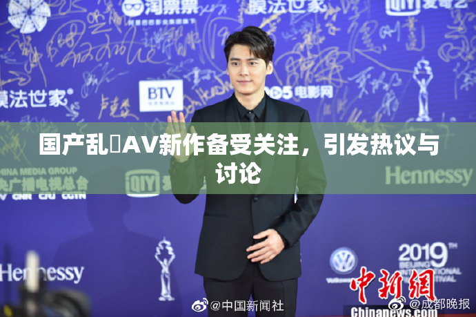 国产乱婬AV新作备受关注，引发热议与讨论
