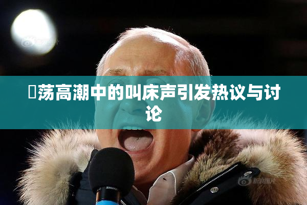 婬荡高潮中的叫床声引发热议与讨论