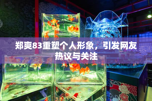 郑爽83重塑个人形象，引发网友热议与关注