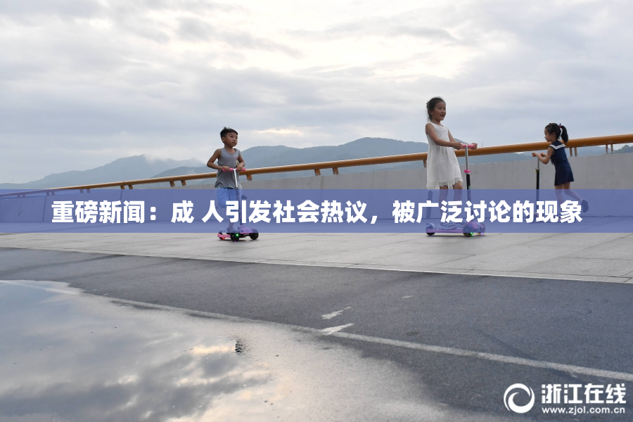 重磅新闻：成 人引发社会热议，被广泛讨论的现象