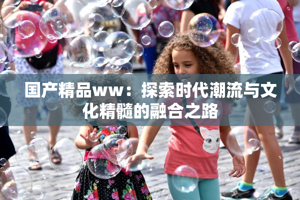 国产精品ww：探索时代潮流与文化精髓的融合之路