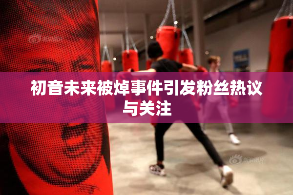 初音未来被焯事件引发粉丝热议与关注
