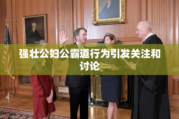 强壮公妇公霸道行为引发关注和讨论