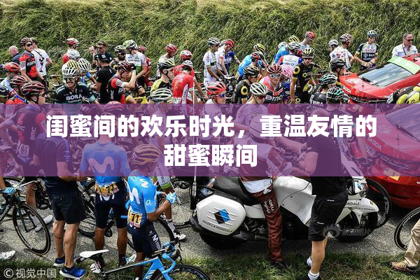 闺蜜间的欢乐时光，重温友情的甜蜜瞬间