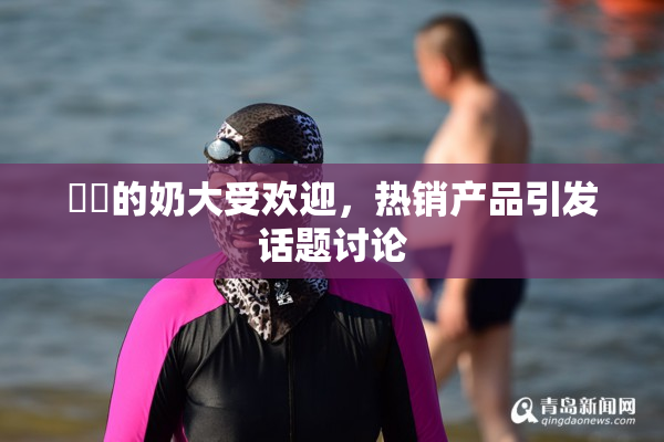 妺妺的奶大受欢迎，热销产品引发话题讨论
