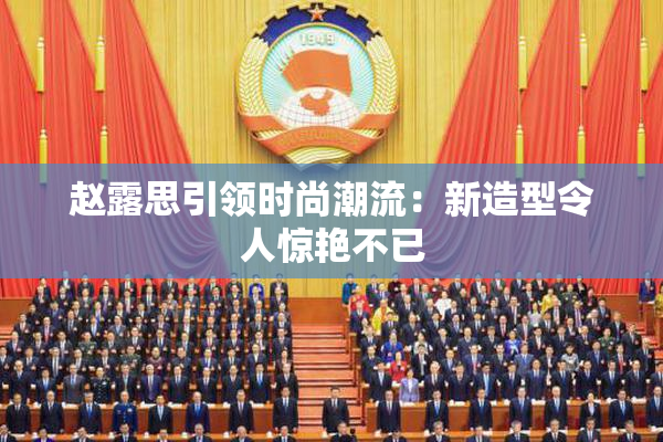 赵露思引领时尚潮流：新造型令人惊艳不已