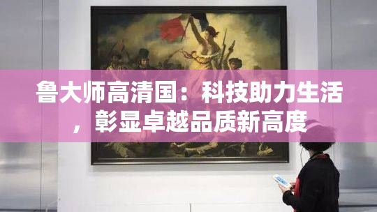 鲁大师高清国：科技助力生活，彰显卓越品质新高度