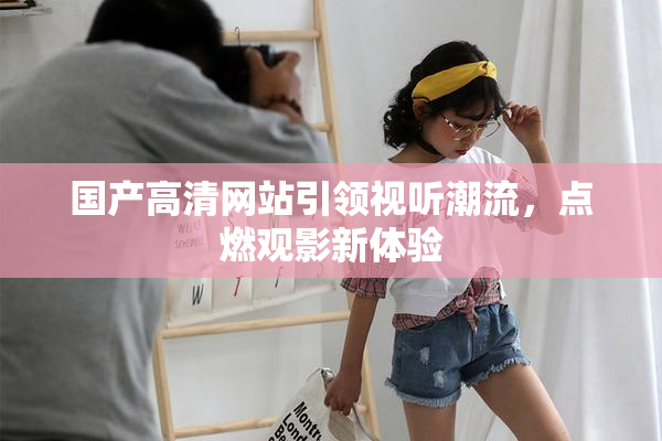 国产高清网站引领视听潮流，点燃观影新体验