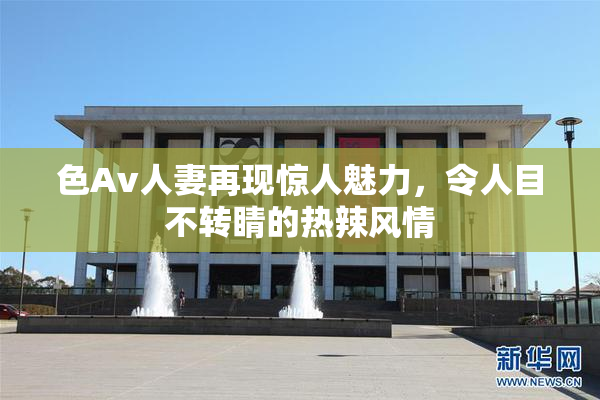 色Av人妻再现惊人魅力，令人目不转睛的热辣风情