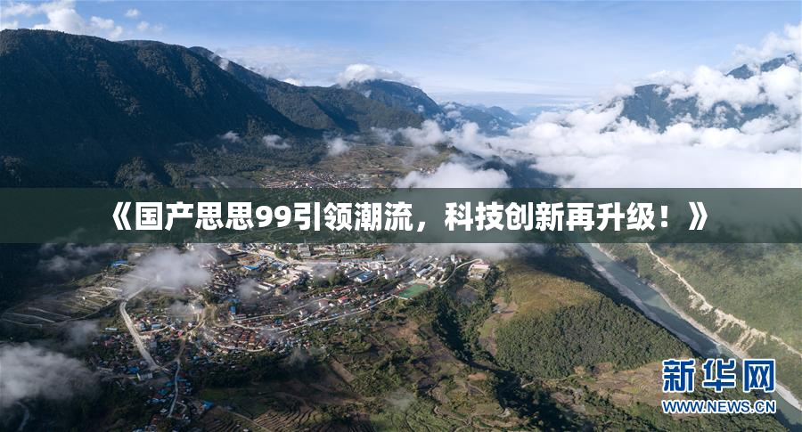 《国产思思99引领潮流，科技创新再升级！》