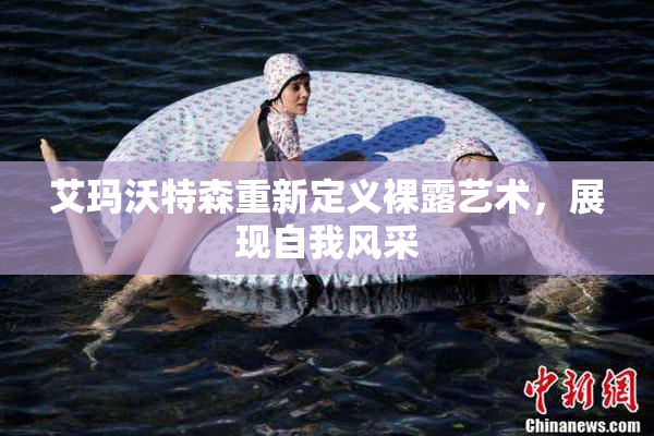 艾玛沃特森重新定义裸露艺术，展现自我风采