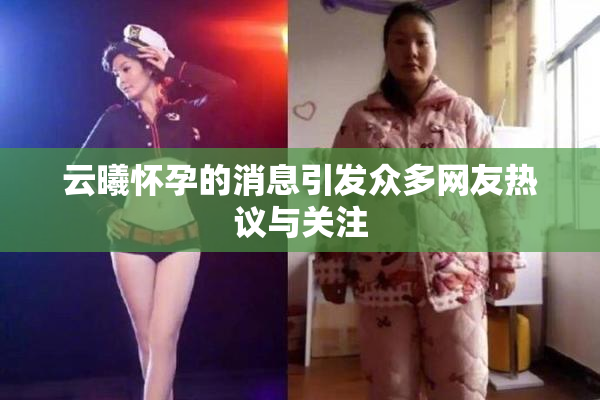 云曦怀孕的消息引发众多网友热议与关注