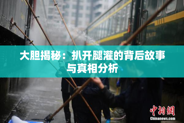 大胆揭秘：扒开腿灌的背后故事与真相分析