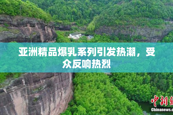 亚洲精品爆乳系列引发热潮，受众反响热烈