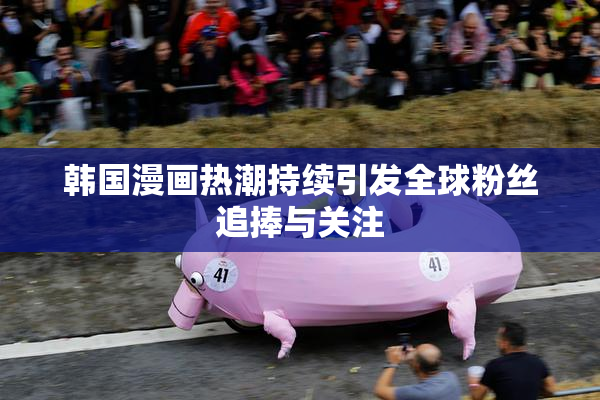 韩国漫画热潮持续引发全球粉丝追捧与关注