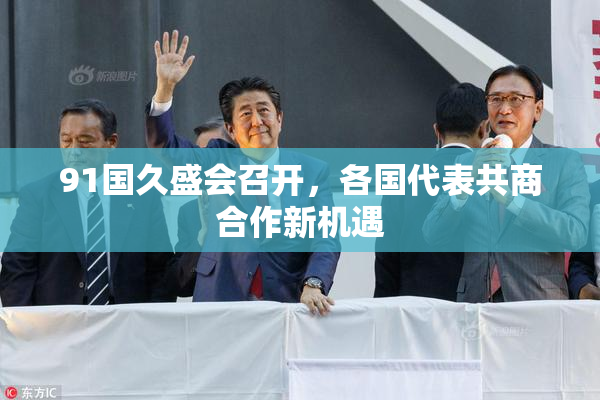 91国久盛会召开，各国代表共商合作新机遇