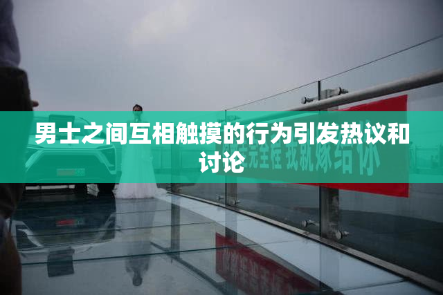 男士之间互相触摸的行为引发热议和讨论