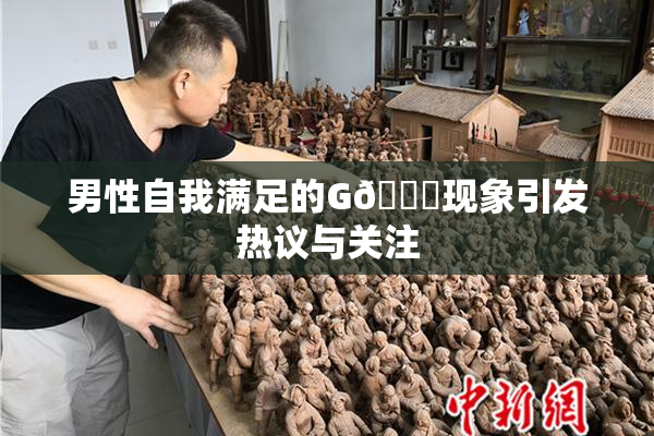 男性自我满足的G🈚现象引发热议与关注