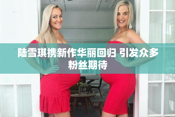 陆雪琪携新作华丽回归 引发众多粉丝期待