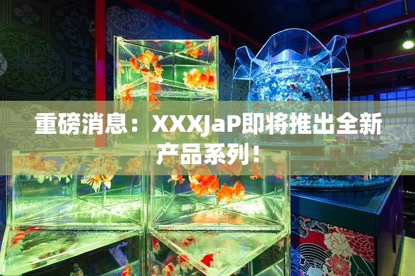 重磅消息：XXXJaP即将推出全新产品系列！