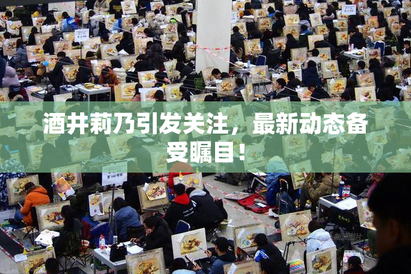 酒井莉乃引发关注，最新动态备受瞩目！