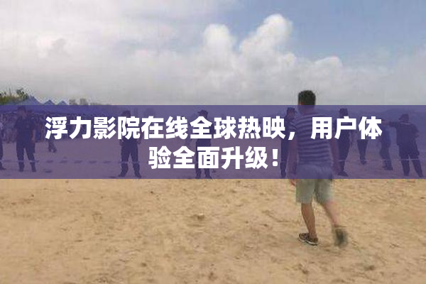 浮力影院在线全球热映，用户体验全面升级！