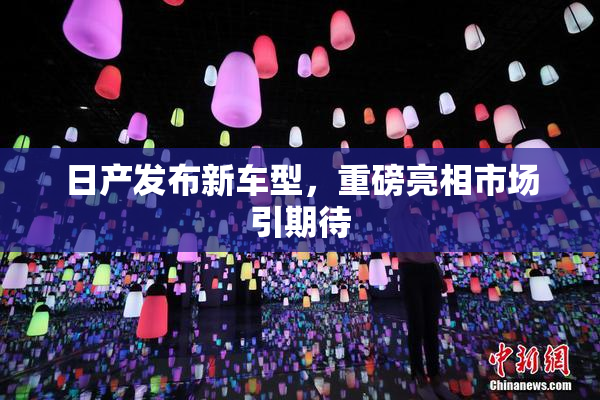日产发布新车型，重磅亮相市场引期待